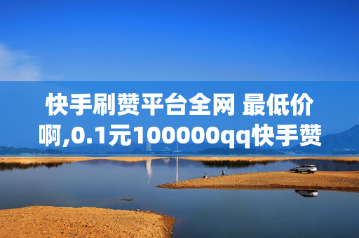 快手刷赞平台全网 最低价啊,0.1元100000qq快手赞