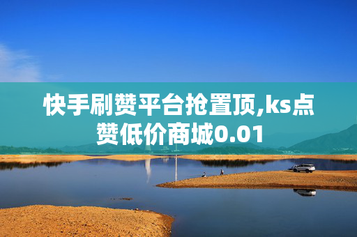 快手刷赞平台抢置顶,ks点赞低价商城0.01