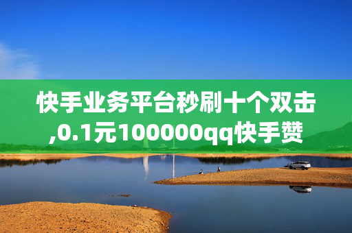 快手业务平台秒刷十个双击,0.1元100000qq快手赞