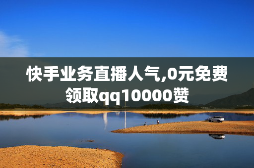 快手业务直播人气,0元免费领取qq10000赞