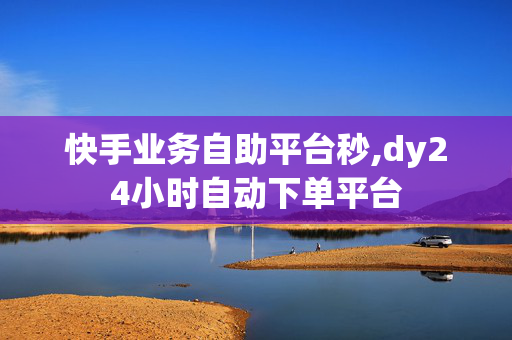 快手业务自助平台秒,dy24小时自动下单平台