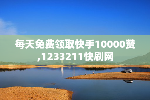 每天免费领取快手10000赞,1233211快刷网