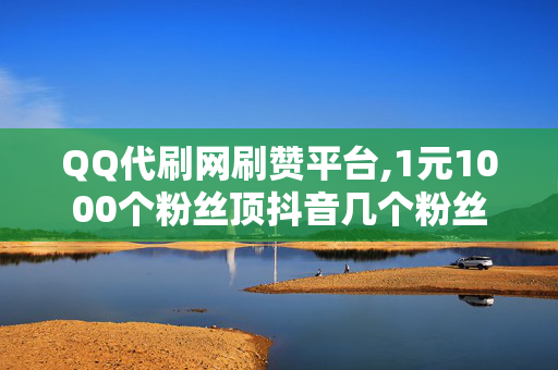 QQ代刷网刷赞平台,1元1000个粉丝顶抖音几个粉丝