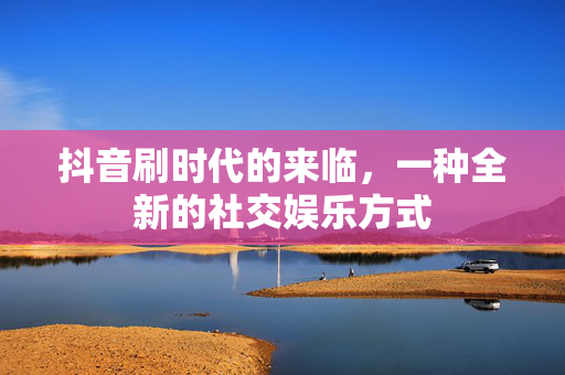 抖音刷时代的来临，一种全新的社交娱乐方式