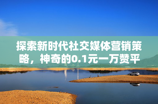 探索新时代社交媒体营销策略，神奇的0.1元一万赞平台与免费下载策略