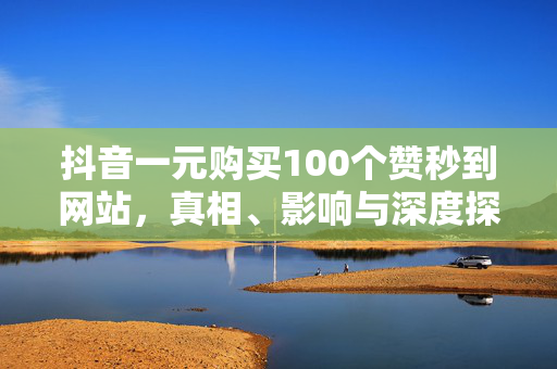 抖音一元购买100个赞秒到网站，真相、影响与深度探讨