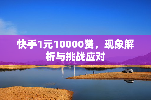 快手1元10000赞，现象解析与挑战应对