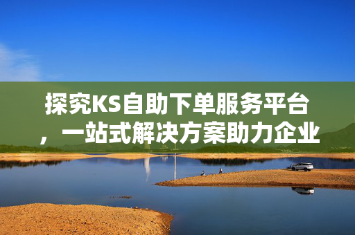 探究KS自助下单服务平台，一站式解决方案助力企业数字化转型