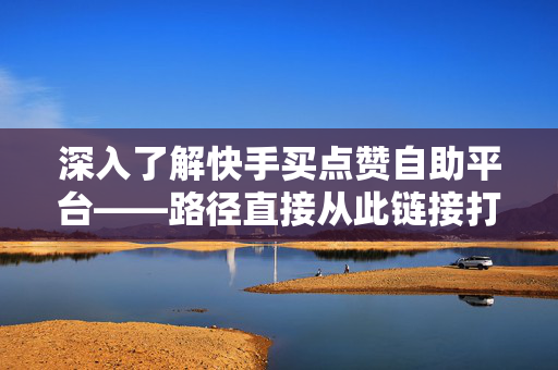 深入了解快手买点赞自助平台——路径直接从此链接打开新世界