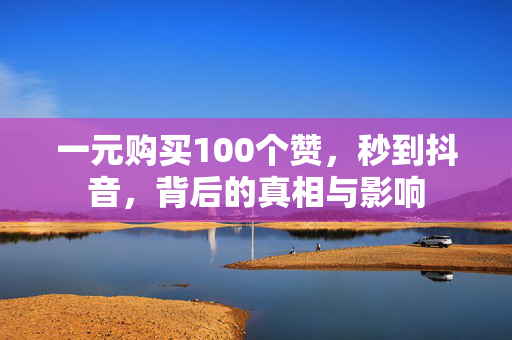 一元购买100个赞，秒到抖音，背后的真相与影响