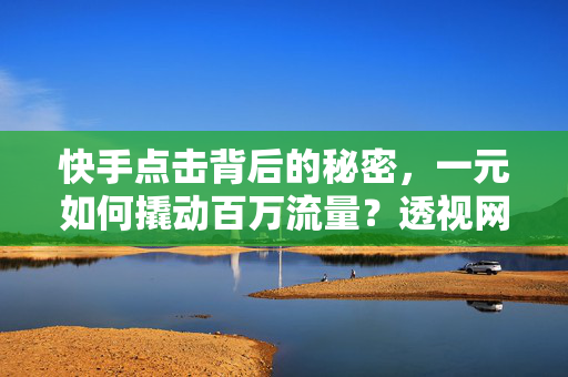 快手点击背后的秘密，一元如何撬动百万流量？透视网络时代下短视频的惊人转变与运营之道