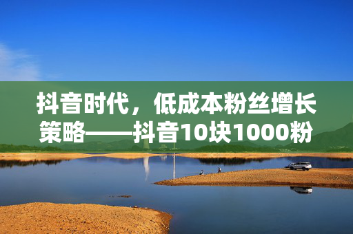 抖音时代，低成本粉丝增长策略——抖音10块1000粉现象解析