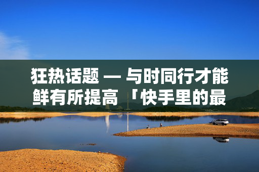 狂热话题 — 与时同行才能鲜有所提高 「快手里的最佳强强等诉求，快手赞秒 1000 双击」