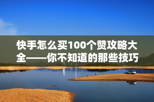 快手怎么买100个赞攻略大全——你不知道的那些技巧与渠道选择