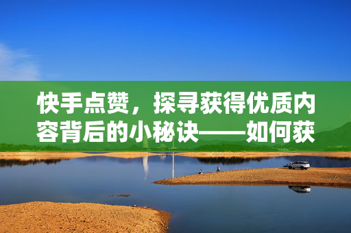 快手点赞，探寻获得优质内容背后的小秘诀——如何获得一百个赞的网站策略探索