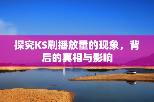 探究KS刷播放量的现象，背后的真相与影响