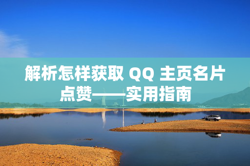 解析怎样获取 QQ 主页名片点赞——实用指南