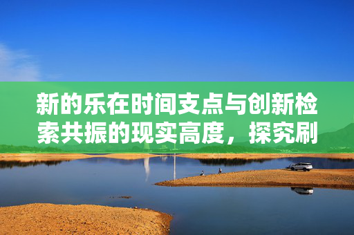 新的乐在时间支点与创新检索共振的现实高度，探究刷代网的意义与应用前景