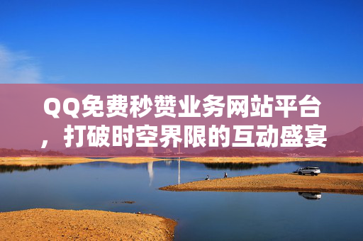 QQ免费秒赞业务网站平台，打破时空界限的互动盛宴