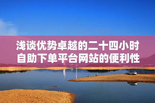 浅谈优势卓越的二十四小时自助下单平台网站的便利性及其经济实用之处