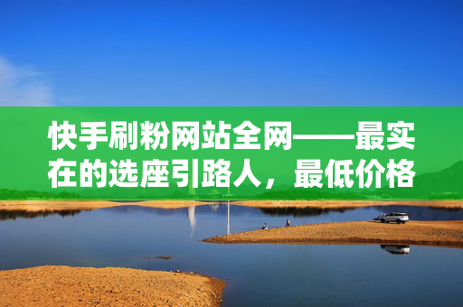 快手刷粉网站全网——最实在的选座引路人，最低价格，甚至免费！