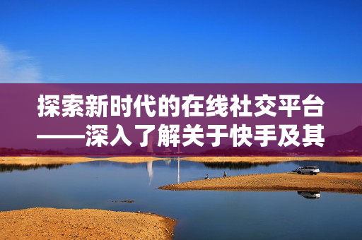 探索新时代的在线社交平台——深入了解关于快手及其相关代刷服务的网站研究