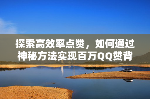 探索高效率点赞，如何通过神秘方法实现百万QQ赞背后的秘密与奥秘揭秘