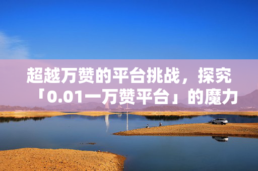 超越万赞的平台挑战，探究「0.01一万赞平台」的魔力与挑战