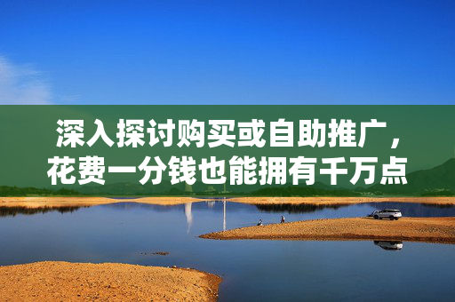 深入探讨购买或自助推广，花费一分钱也能拥有千万点赞，0.01元刷1000赞的网站背后的秘密