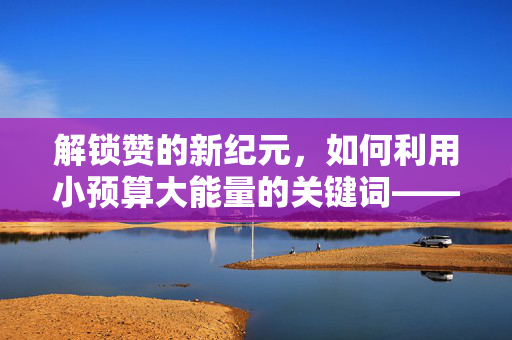 解锁赞的新纪元，如何利用小预算大能量的关键词——以刷赞新姿势，仅需0.01元实现30个赞为中心