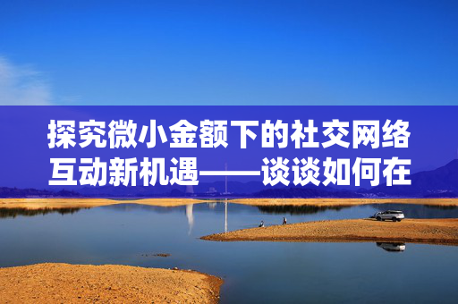 探究微小金额下的社交网络互动新机遇——谈谈如何在支付只需0.01元的情况下增加说说赞的价值与互动体验