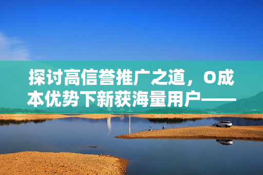 探讨高信誉推广之道，O成本优势下新获海量用户——一条根红利的故事，亿万用户共享的百万级赞的妙境探寻