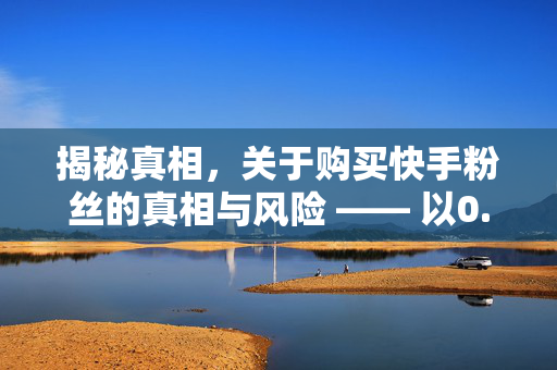 揭秘真相，关于购买快手粉丝的真相与风险 —— 以0.01元一万快手粉丝为关键词