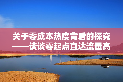 关于零成本热度背后的探究——谈谈零起点直达流量高峰，低至零点零一元便可拥有万众点赞的平台‘0.01元一万赞网站说说’的体验与思考