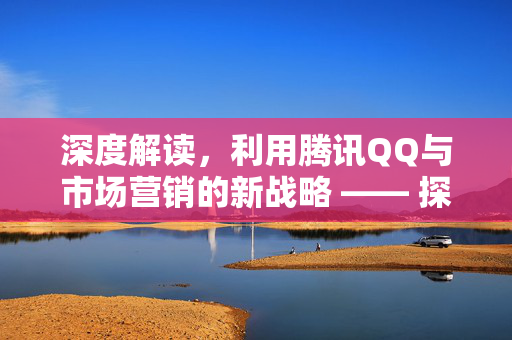 深度解读，利用腾讯QQ与市场营销的新战略 —— 探讨微信新动力下在当下利用特殊工具如QQ刷赞的必要性