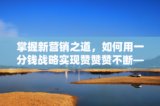 掌握新营销之道，如何用一分钱战略实现赞赞赞不断——探索以0.1毛10000赞为核心的新营销奥秘