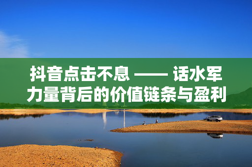 抖音点击不息 —— 话水军力量背后的价值链条与盈利秘诀，以低投入获得高赞美的奥秘