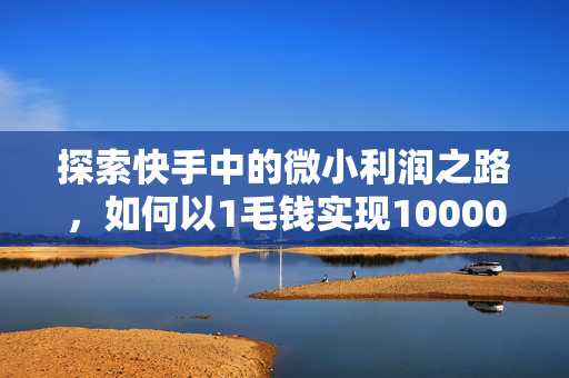 探索快手中的微小利润之路，如何以1毛钱实现10000播放量创业梦想