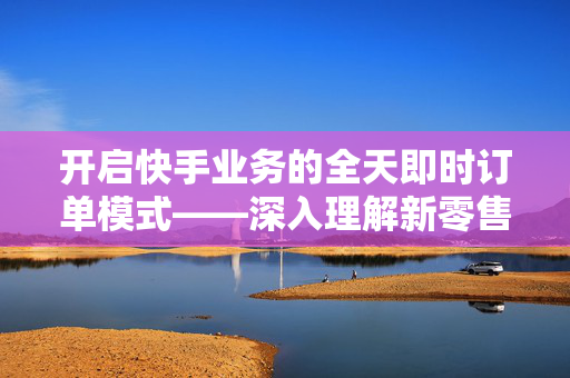 开启快手业务的全天即时订单模式——深入理解新零售之下的廿四小时在线下单服务