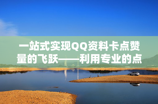 一站式实现QQ资料卡点赞量的飞跃——利用专业的点赞购买网站