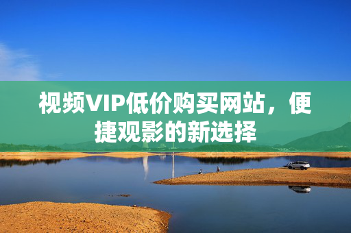 视频VIP低价购买网站，便捷观影的新选择