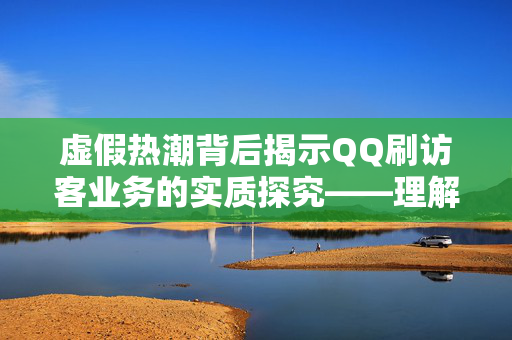 虚假热潮背后揭示QQ刷访客业务的实质探究——理解服务的价值与挑战