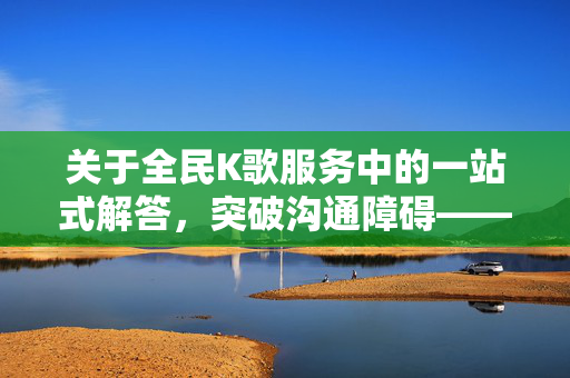 关于全民K歌服务中的一站式解答，突破沟通障碍——全民K歌24小时客服电话