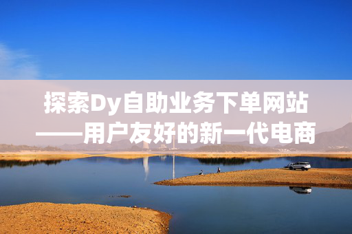 探索Dy自助业务下单网站——用户友好的新一代电商平台解决方案