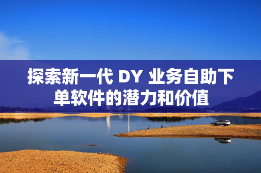 探索新一代 DY 业务自助下单软件的潜力和价值