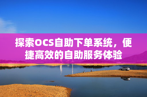 探索OCS自助下单系统，便捷高效的自助服务体验