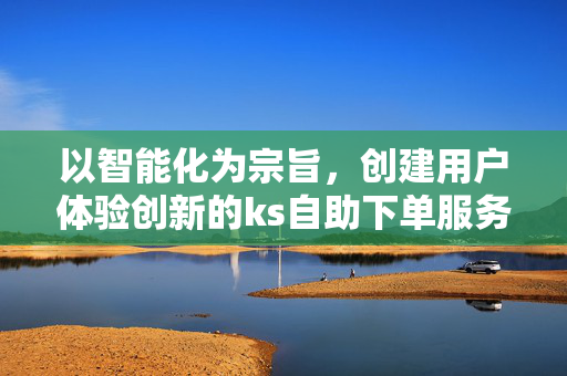 以智能化为宗旨，创建用户体验创新的ks自助下单服务体验平台研究分析过程构建新的服务流程模式与商业模式