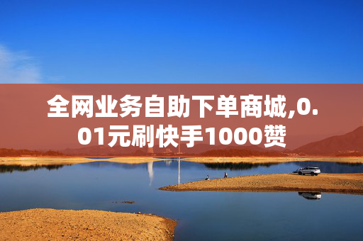 全网业务自助下单商城,0.01元刷快手1000赞