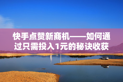 快手点赞新商机——如何通过只需投入1元的秘诀收获超高的人气认同和支持？（简短鲜活的首档献给与商业价值深入交流的探讨）