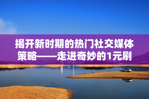 揭开新时期的热门社交媒体策略——走进奇妙的1元刷空间人气的世界